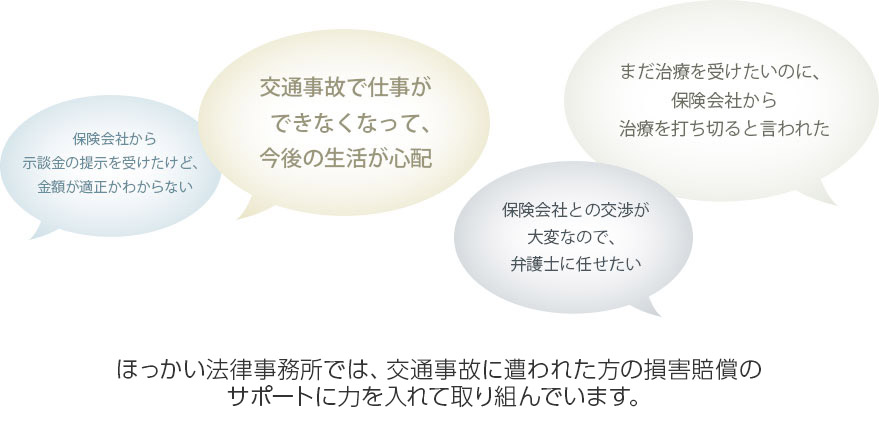 保険会社から示談金の提示を受けたけど，金額が適正かわからない。交通事故で仕事ができなくなって，今後の生活が心配。保険会社との交渉が大変なので弁護士に任せたい。まだ治療を受けたいのに，保険会社から治療を打ち切ると言われた。ほっかい法律事務所では、交通事故に遭われた方の損害賠償のサポートに力を入れて取り組んでいます。