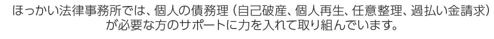 ほっかい法律事務所では、個人の借金・債務の整理（過払金請求、任意整理、個人再生、自己破産）が必要な方のサポートに力を入れて取り組んでいます。