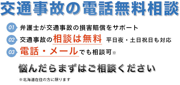 交通事故の電話無料相談。弁護士が交通事故の損害賠償をサポート。交通事故の相談は無料。早朝，夜間，休日（土曜，日曜）の相談にも対応（要予約）。電話・メールでも相談可。悩んだらまずはご相談ください。