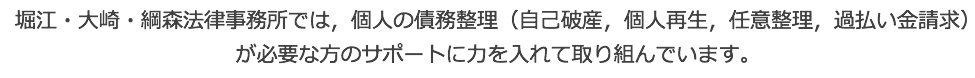 堀江・大崎・綱森法律事務所では、個人の借金・債務の整理（過払金請求、任意整理、個人再生、自己破産）が必要な方のサポートに力を入れて取り組んでいます。