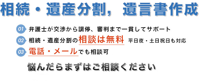 弁護士７人在籍 弁護士が交渉から調停・審判まで一貫してサポート 相続・遺産分割の相談は無料。早朝，夜間，休日（土曜，日曜）の相談にも対応（要予約）。電話・メールでも相談可※